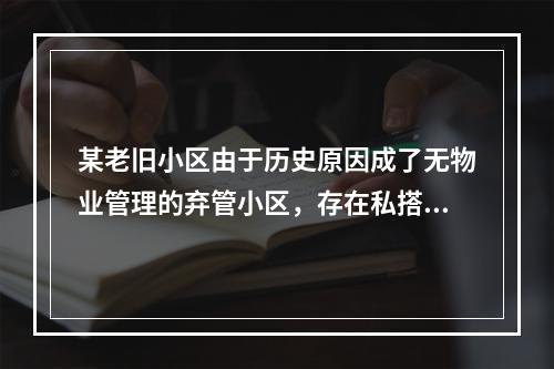 某老旧小区由于历史原因成了无物业管理的弃管小区，存在私搭乱建