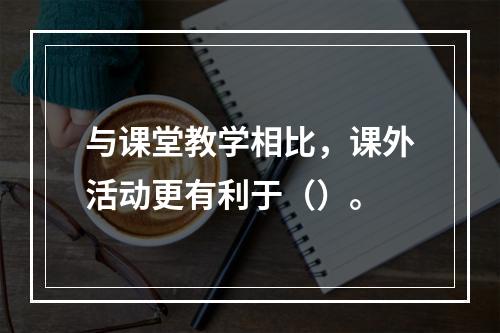 与课堂教学相比，课外活动更有利于（）。