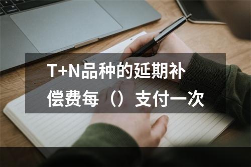 T+N品种的延期补偿费每（）支付一次