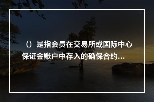 （）是指会员在交易所或国际中心保证金账户中存入的确保合约履行