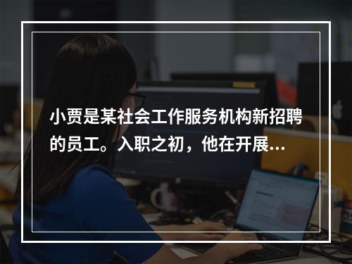 小贾是某社会工作服务机构新招聘的员工。入职之初，他在开展服务