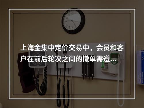 上海金集中定价交易中，会员和客户在前后轮次之间的撤单需遵循“