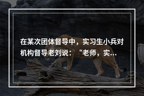 在某次团体督导中，实习生小兵对机构督导老刘说：“老师，实习都