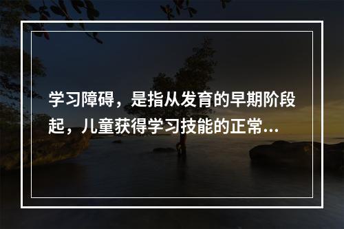 学习障碍，是指从发育的早期阶段起，儿童获得学习技能的正常方式