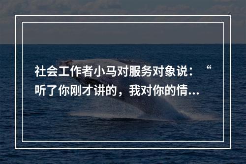 社会工作者小马对服务对象说：“听了你刚才讲的，我对你的情况有