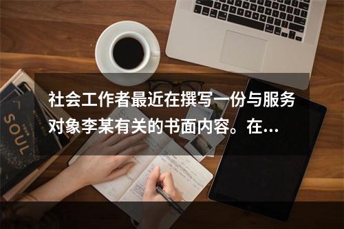 社会工作者最近在撰写一份与服务对象李某有关的书面内容。在这份