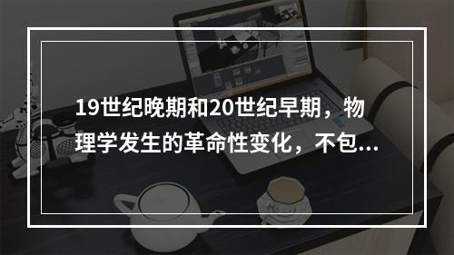 19世纪晚期和20世纪早期，物理学发生的革命性变化，不包括（