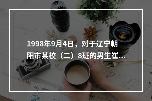 1998年9月4日，对于辽宁朝阳市某校（二）8班的男生崔某来