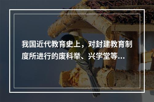 我国近代教育史上，对封建教育制度所进行的废科举、兴学堂等改革