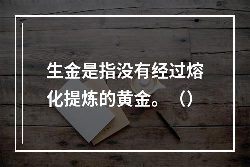 生金是指没有经过熔化提炼的黄金。（）