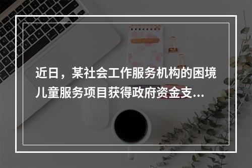 近日，某社会工作服务机构的困境儿童服务项目获得政府资金支持。