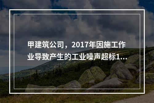 甲建筑公司，2017年因施工作业导致产生的工业噪声超标16分