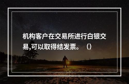 机构客户在交易所进行白银交易,可以取得结发票。（）