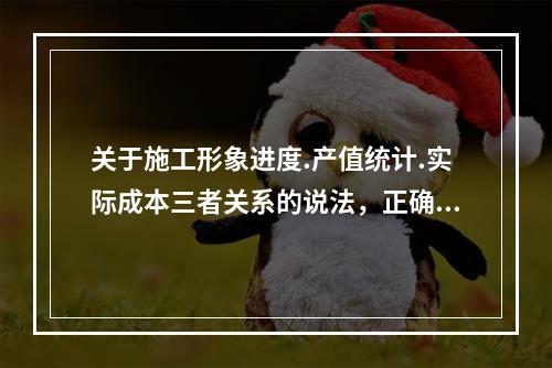 关于施工形象进度.产值统计.实际成本三者关系的说法，正确的是