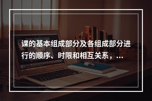 课的基本组成部分及各组成部分进行的顺序、时限和相互关系，称为