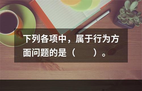 下列各项中，属于行为方面问题的是（　　）。