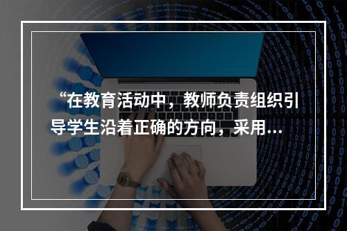 “在教育活动中，教师负责组织引导学生沿着正确的方向，采用科学