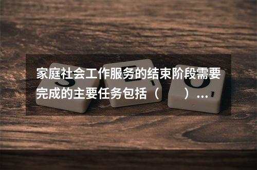 家庭社会工作服务的结束阶段需要完成的主要任务包括（　　）。