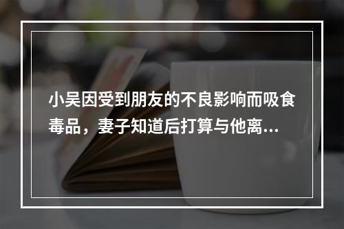 小吴因受到朋友的不良影响而吸食毒品，妻子知道后打算与他离婚