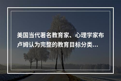 美国当代著名教育家、心理学家布卢姆认为完整的教育目标分类不包