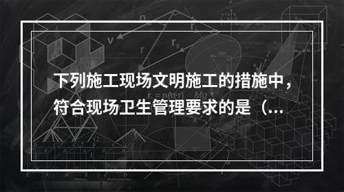 下列施工现场文明施工的措施中，符合现场卫生管理要求的是（　）