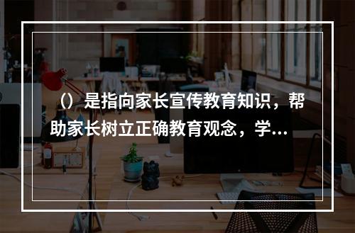 （）是指向家长宣传教育知识，帮助家长树立正确教育观念，学习教