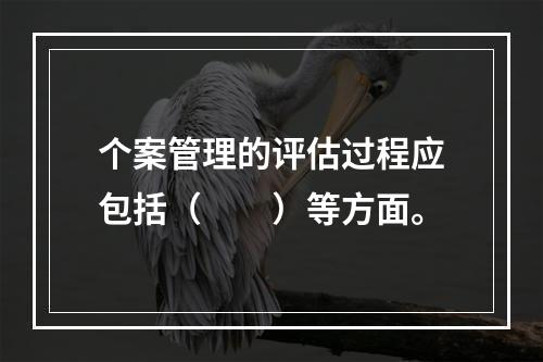 个案管理的评估过程应包括（　　）等方面。