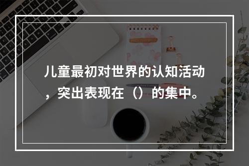 儿童最初对世界的认知活动，突出表现在（）的集中。