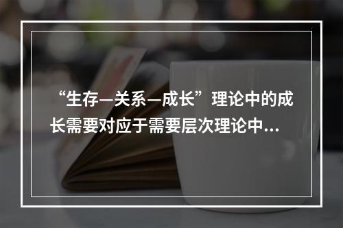 “生存—关系—成长”理论中的成长需要对应于需要层次理论中的（