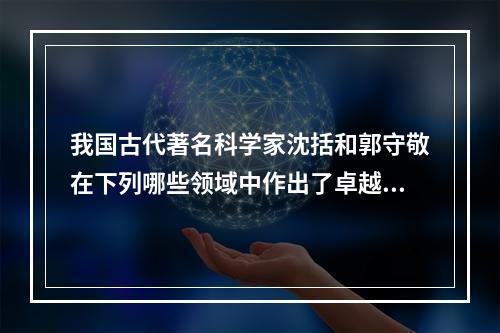 我国古代著名科学家沈括和郭守敬在下列哪些领域中作出了卓越贡献