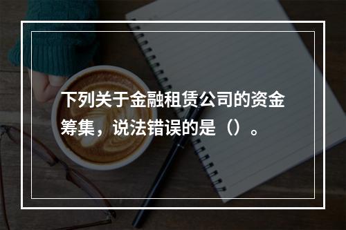 下列关于金融租赁公司的资金筹集，说法错误的是（）。