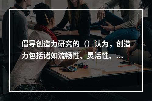 倡导创造力研究的（）认为，创造力包括诸如流畅性、灵活性、变通