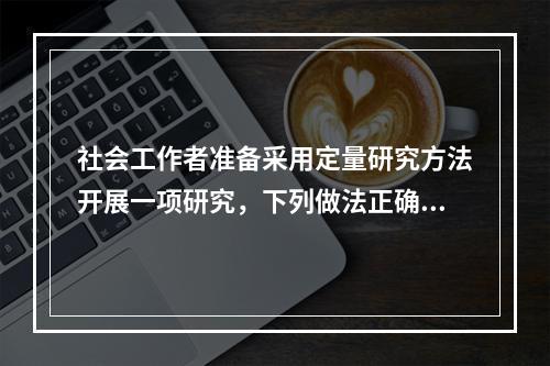 社会工作者准备采用定量研究方法开展一项研究，下列做法正确的有