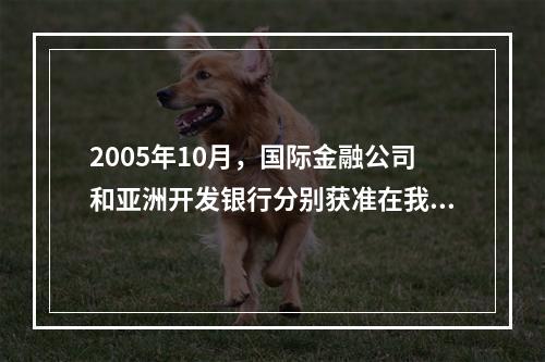 2005年10月，国际金融公司和亚洲开发银行分别获准在我国银