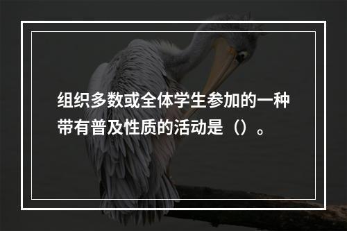 组织多数或全体学生参加的一种带有普及性质的活动是（）。