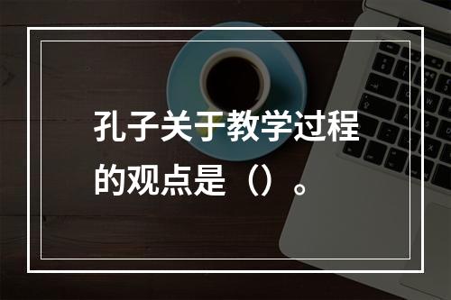 孔子关于教学过程的观点是（）。