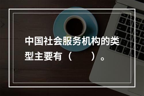 中国社会服务机构的类型主要有（　　）。