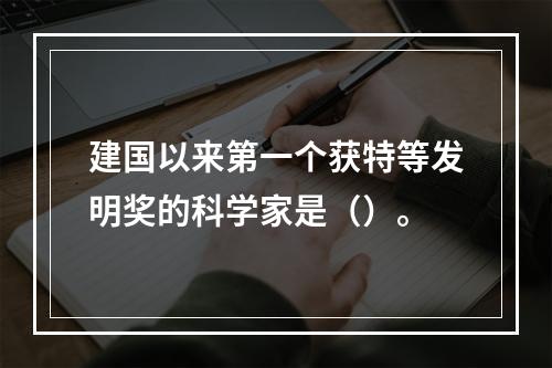 建国以来第一个获特等发明奖的科学家是（）。