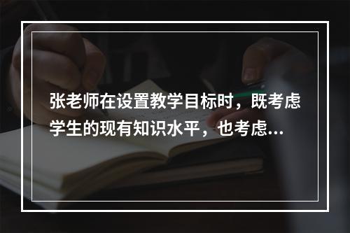 张老师在设置教学目标时，既考虑学生的现有知识水平，也考虑他们