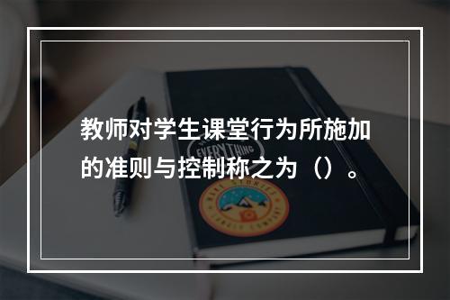 教师对学生课堂行为所施加的准则与控制称之为（）。