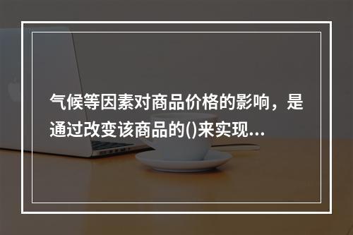 气候等因素对商品价格的影响，是通过改变该商品的()来实现。