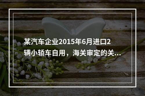 某汽车企业2015年6月进口2辆小轿车自用，海关审定的关税完