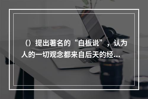 （）提出著名的“白板说”，认为人的一切观念都来自后天的经验，