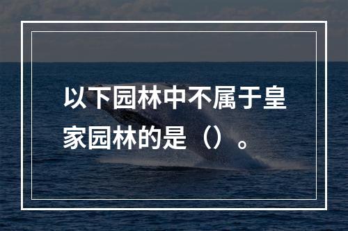 以下园林中不属于皇家园林的是（）。