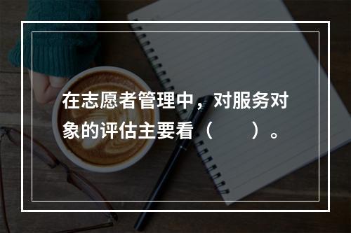 在志愿者管理中，对服务对象的评估主要看（　　）。