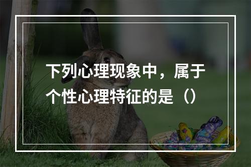 下列心理现象中，属于个性心理特征的是（）