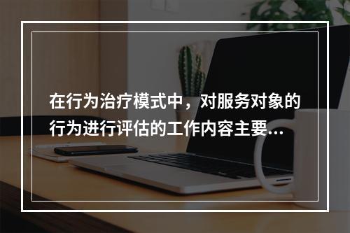 在行为治疗模式中，对服务对象的行为进行评估的工作内容主要有（