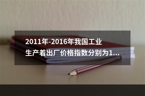 2011年-2016年我国工业生产着出厂价格指数分别为106