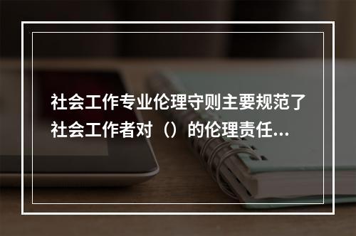 社会工作专业伦理守则主要规范了社会工作者对（）的伦理责任。