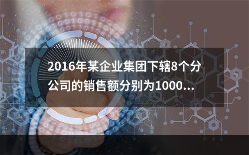 2016年某企业集团下辖8个分公司的销售额分别为10000万